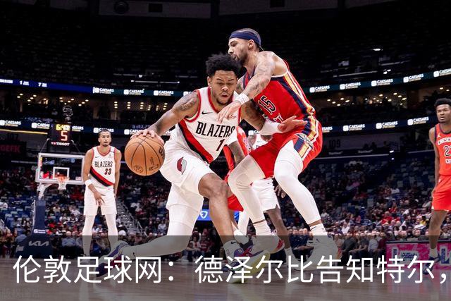 伦敦足球网：德泽尔比告知特尔，他下赛季将会得到重用