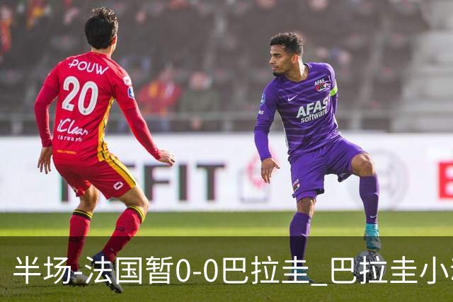 半场-法国暂0-0巴拉圭 巴拉圭小动作不断 法国8成控球双方0射正