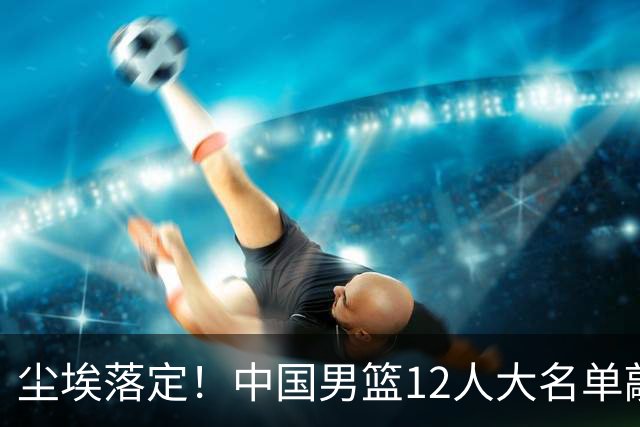 尘埃落定！中国男篮12人大名单敲定，郭士强亮剑死磕日本男篮