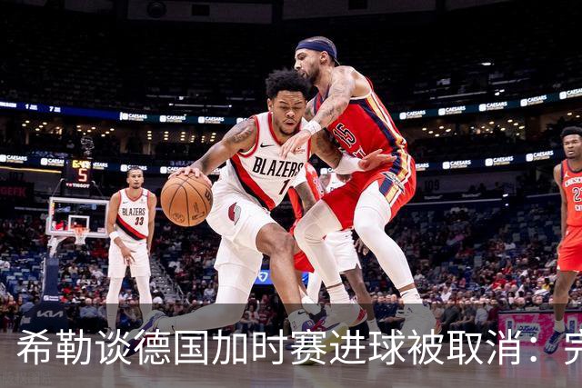 希勒谈德国加时赛进球被取消：完全不同意判罚，只是轻微碰到门将
