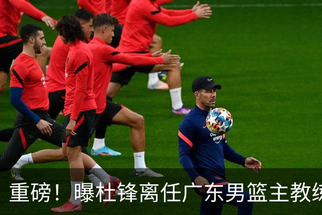 重磅！曝杜锋离任广东男篮主教练 媒体人猜测外教接任可能性较大